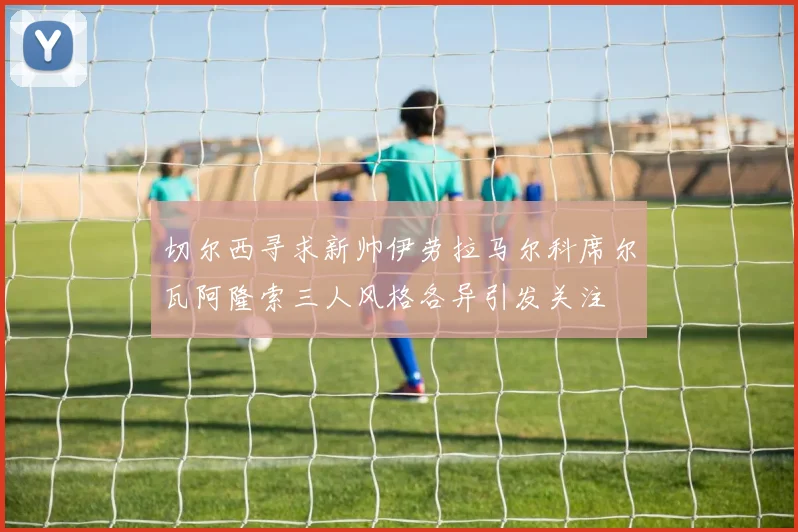 切尔西寻求新帅伊劳拉马尔科席尔瓦阿隆索三人风格各异引发关注