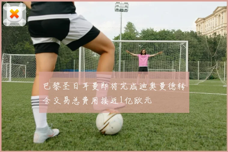 巴黎圣日耳曼即将完成迪奥曼德转会交易总费用接近1亿欧元