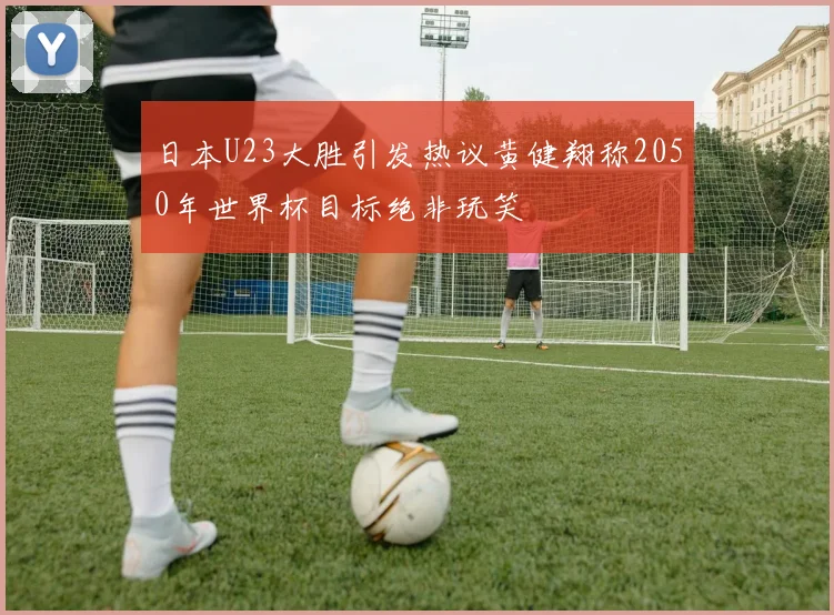 日本U23大胜引发热议黄健翔称2050年世界杯目标绝非玩笑