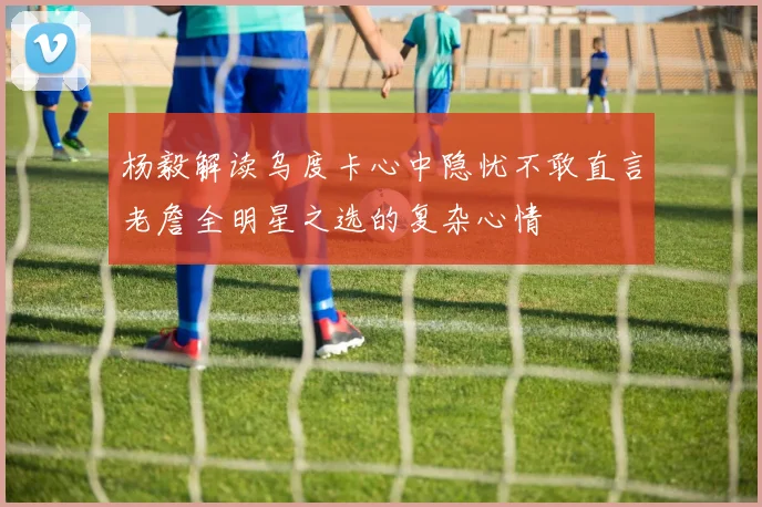 杨毅解读乌度卡心中隐忧不敢直言老詹全明星之选的复杂心情