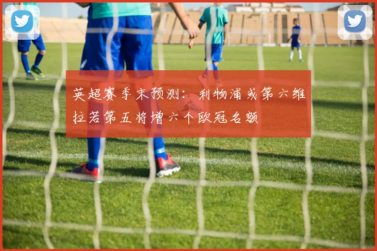 英超赛季末预测：利物浦或第六维拉若第五将增六个欧冠名额
