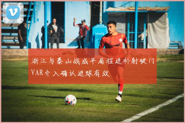 浙江与泰山战成平局程进补射破门VAR介入确认进球有效