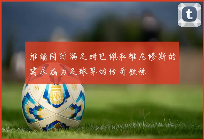 谁能同时满足姆巴佩和维尼修斯的需求成为足球界的传奇教练