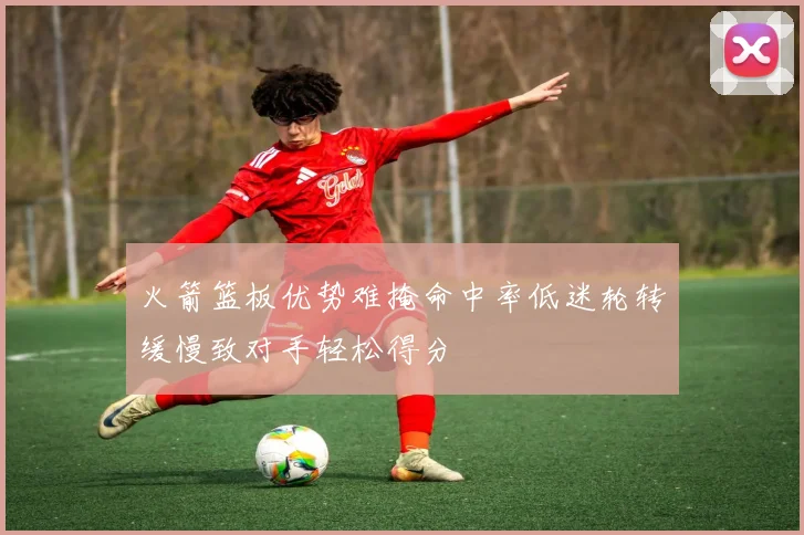 火箭篮板优势难掩命中率低迷轮转缓慢致对手轻松得分