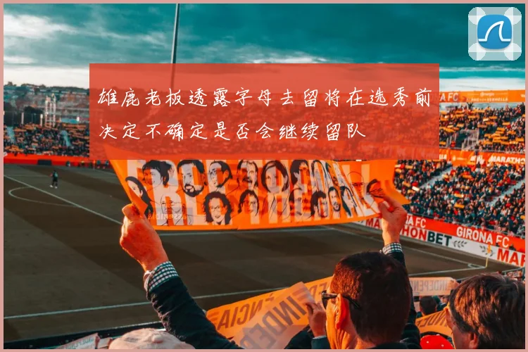 雄鹿老板透露字母去留将在选秀前决定不确定是否会继续留队