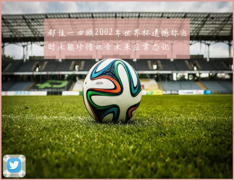 邵佳一回顾2002年世界杯遗憾称当时未能珍惜机会未来应常态化