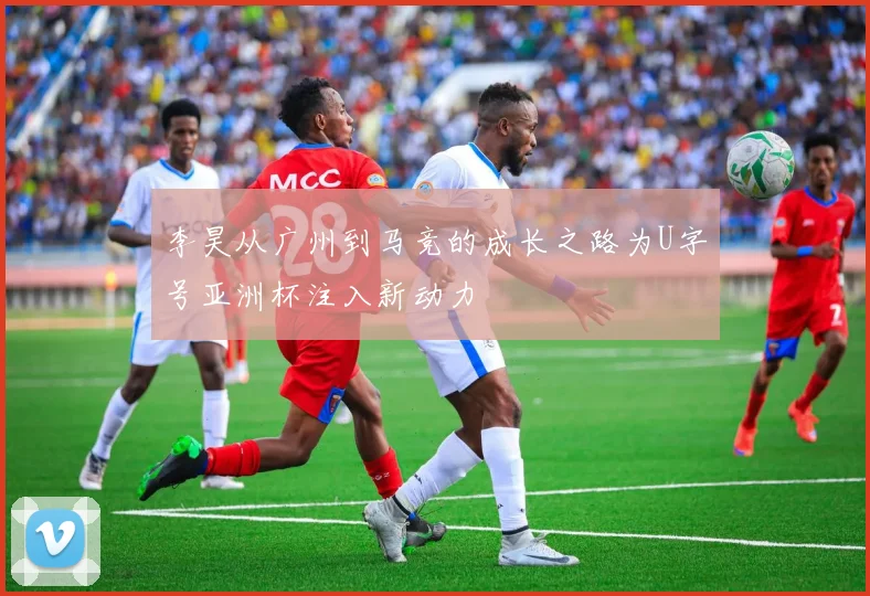李昊从广州到马竞的成长之路为U字号亚洲杯注入新动力