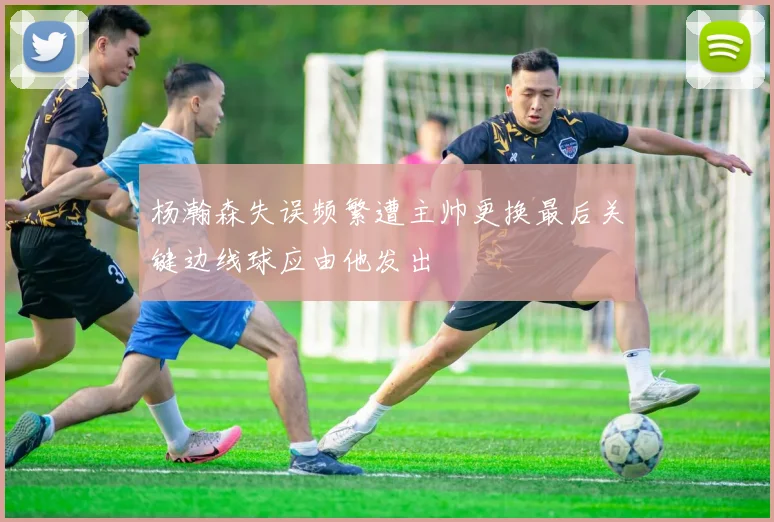 杨瀚森失误频繁遭主帅更换最后关键边线球应由他发出