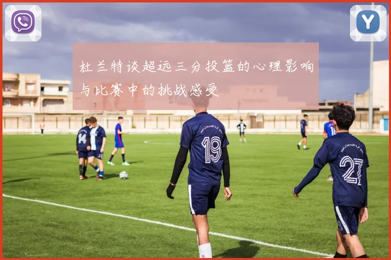 杜兰特谈超远三分投篮的心理影响与比赛中的挑战感受