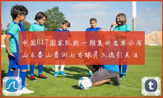中国U17国家队新一期集训名单公布山东泰山青训七名球员入选引关注