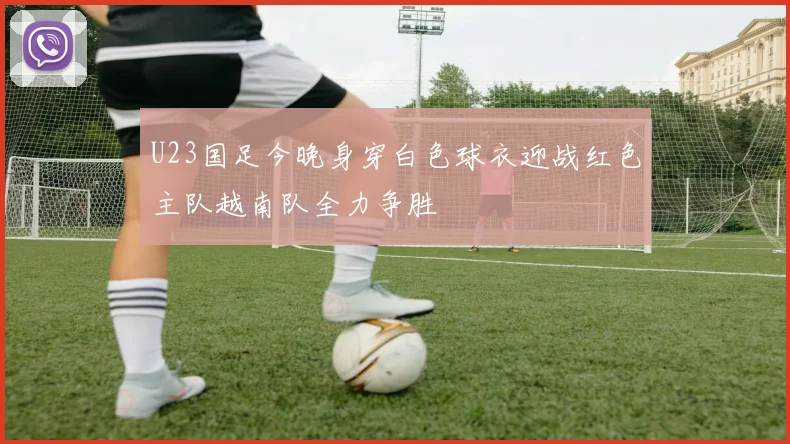 U23国足今晚身穿白色球衣迎战红色主队越南队全力争胜