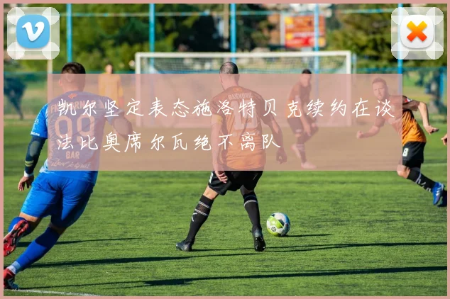 凯尔坚定表态施洛特贝克续约在谈法比奥席尔瓦绝不离队