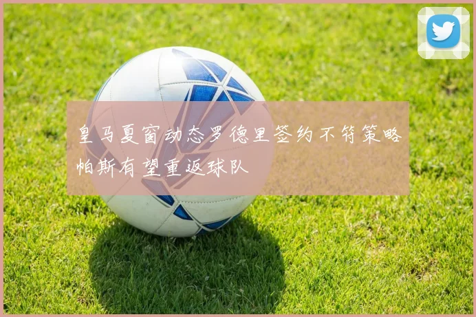 皇马夏窗动态罗德里签约不符策略帕斯有望重返球队