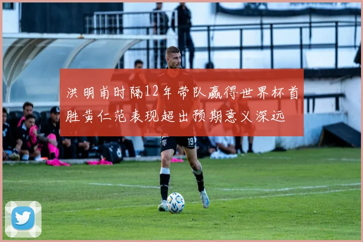 洪明甫时隔12年带队赢得世界杯首胜黄仁范表现超出预期意义深远